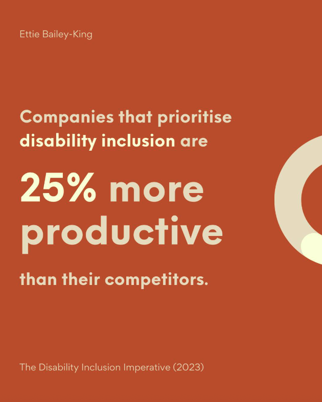 Quote "companies that prioritise disability inclusion are 25% more productive than their competitors" say The Disability Inclusion Imperative in 2023. 